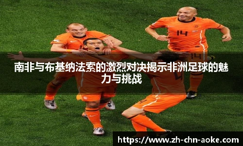 南非与布基纳法索的激烈对决揭示非洲足球的魅力与挑战